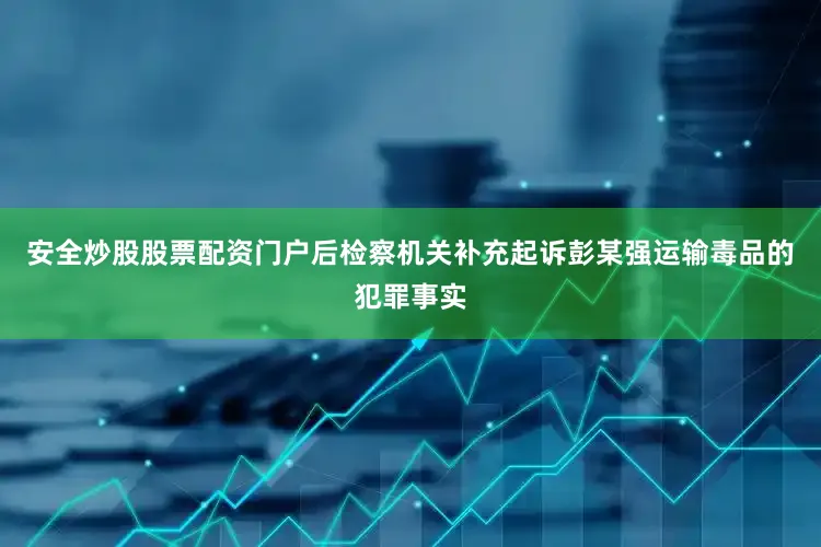 安全炒股股票配资门户后检察机关补充起诉彭某强运输毒品的犯罪事实