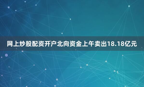 网上炒股配资开户北向资金上午卖出18.18亿元