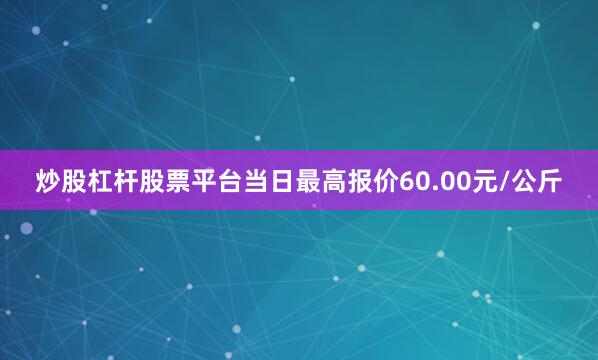 炒股杠杆股票平台当日最高报价60.00元/公斤