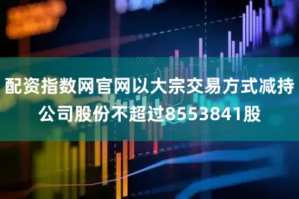 配资指数网官网以大宗交易方式减持公司股份不超过8553841股