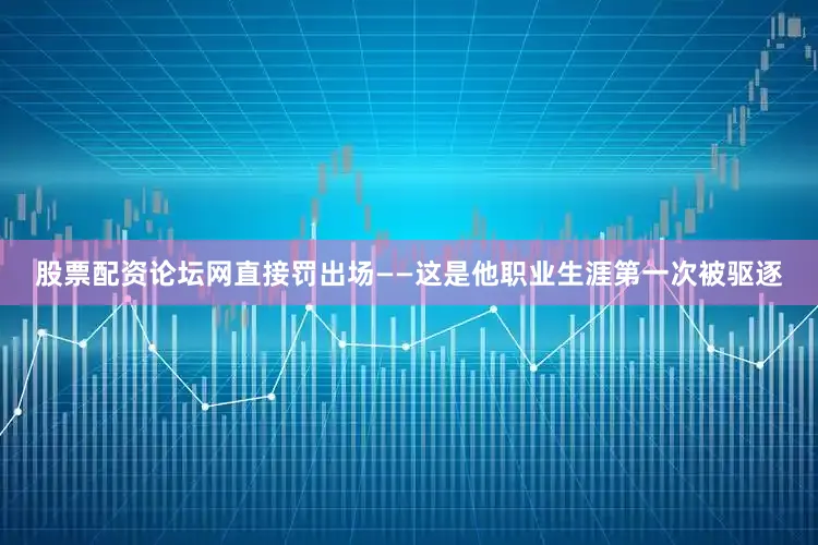 股票配资论坛网直接罚出场——这是他职业生涯第一次被驱逐