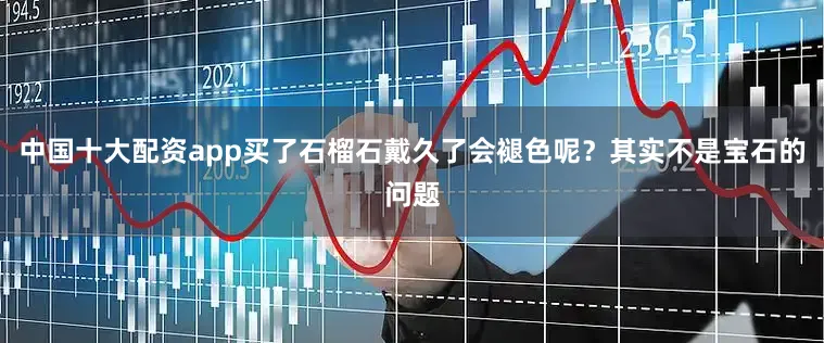 中国十大配资app买了石榴石戴久了会褪色呢？其实不是宝石的问题