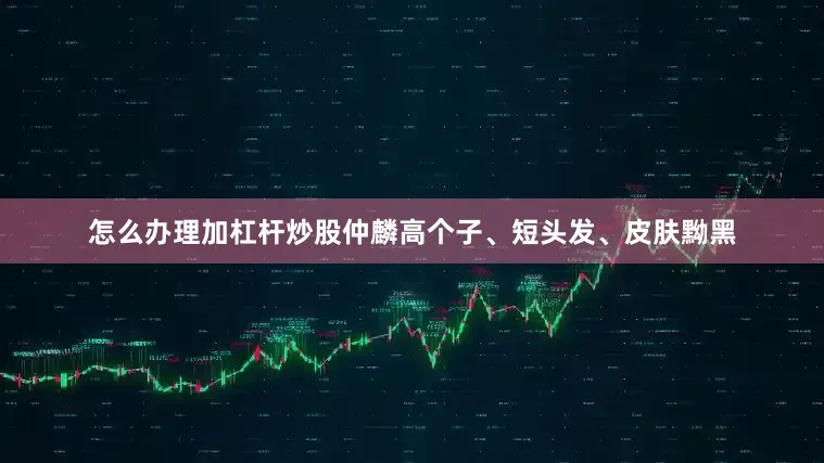 怎么办理加杠杆炒股　　仲麟高个子、短头发、皮肤黝黑