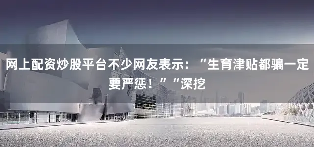 网上配资炒股平台不少网友表示：“生育津贴都骗一定要严惩！”“深挖