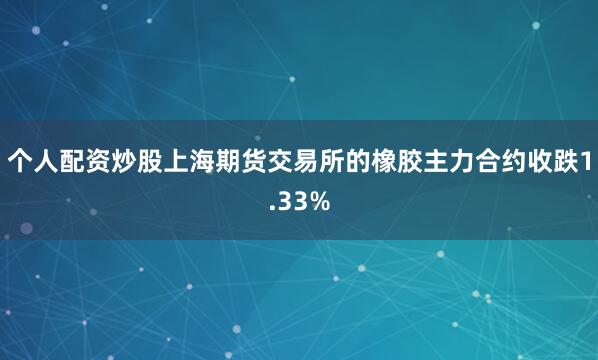 个人配资炒股上海期货交易所的橡胶主力合约收跌1.33%