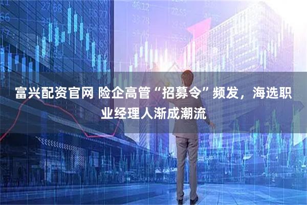 富兴配资官网 险企高管“招募令”频发，海选职业经理人渐成潮流
