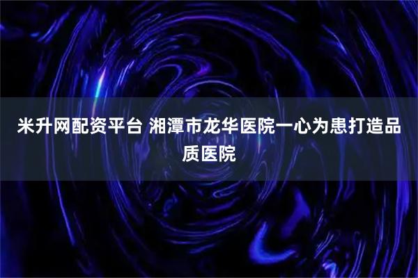 米升网配资平台 湘潭市龙华医院一心为患打造品质医院