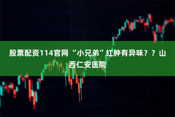 股票配资114官网 “小兄弟”红肿有异味？？山西仁安医院