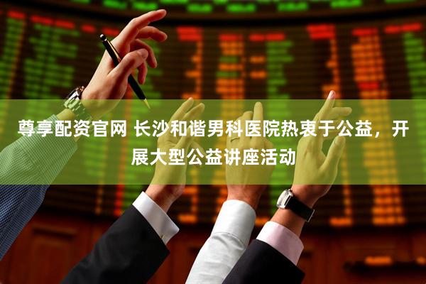 尊享配资官网 长沙和谐男科医院热衷于公益，开展大型公益讲座活动