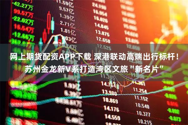 网上期货配资APP下载 深港联动高端出行标杆！苏州金龙新V系打造湾区文旅“新名片”