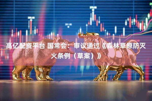 高亿配资平台 国常会：审议通过《森林草原防灭火条例（草案）》