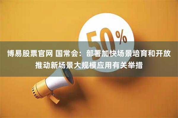 博易股票官网 国常会：部署加快场景培育和开放推动新场景大规模应用有关举措