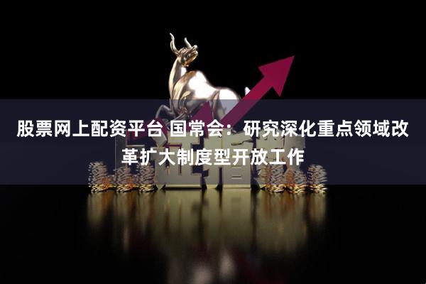 股票网上配资平台 国常会：研究深化重点领域改革扩大制度型开放工作