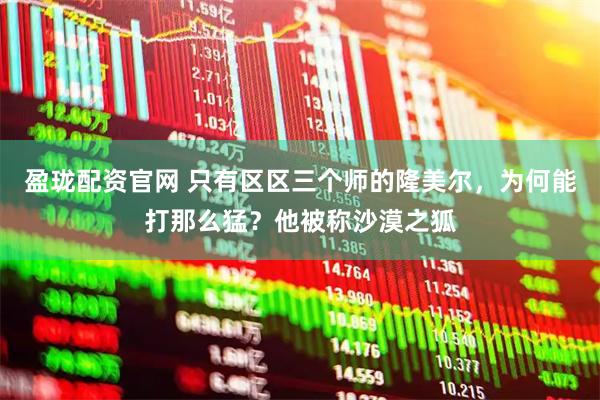 盈珑配资官网 只有区区三个师的隆美尔，为何能打那么猛？他被称沙漠之狐