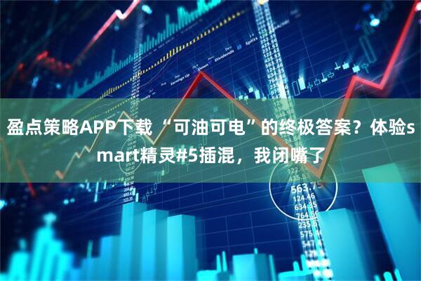 盈点策略APP下载 “可油可电”的终极答案？体验smart精灵#5插混，我闭嘴了