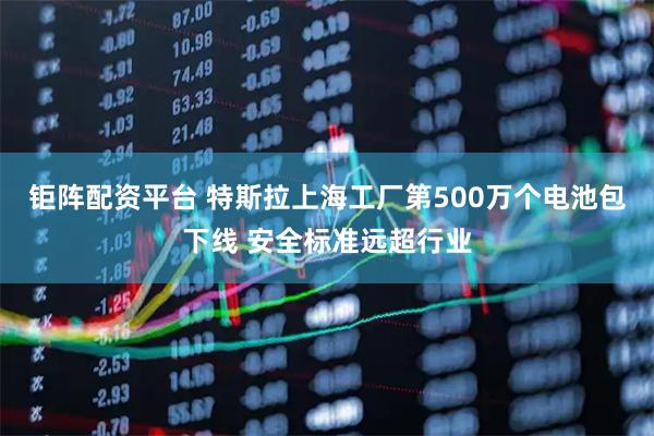 钜阵配资平台 特斯拉上海工厂第500万个电池包下线 安全标准远超行业