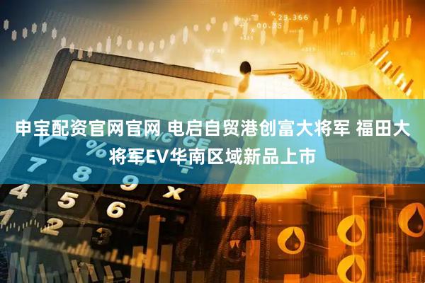 申宝配资官网官网 电启自贸港创富大将军 福田大将军EV华南区域新品上市