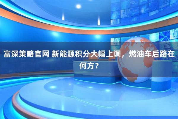 富深策略官网 新能源积分大幅上调，燃油车后路在何方？