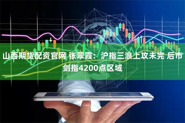 山西期货配资官网 张翠霞：沪指三浪上攻未完 后市剑指4200点区域