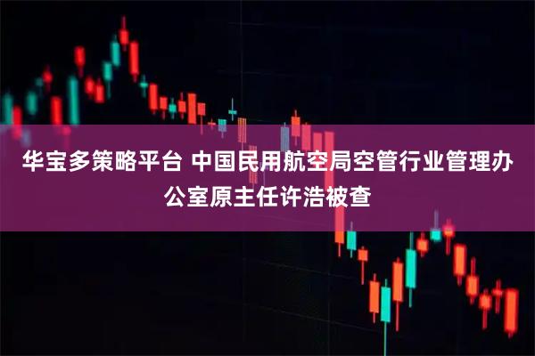 华宝多策略平台 中国民用航空局空管行业管理办公室原主任许浩被查