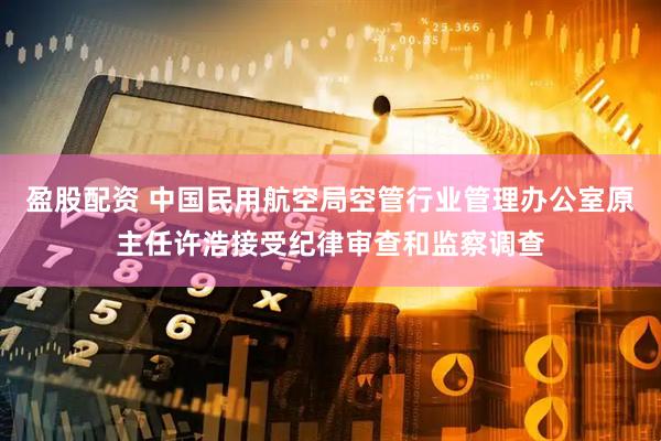 盈股配资 中国民用航空局空管行业管理办公室原主任许浩接受纪律审查和监察调查