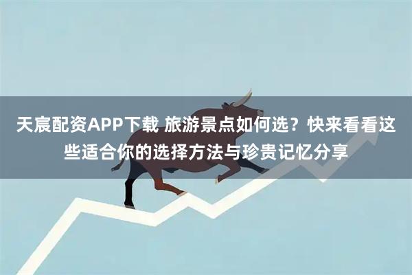 天宸配资APP下载 旅游景点如何选？快来看看这些适合你的选择方法与珍贵记忆分享