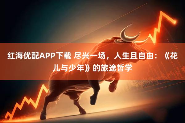 红海优配APP下载 尽兴一场，人生且自由：《花儿与少年》的旅途哲学