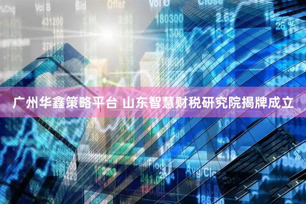 广州华鑫策略平台 山东智慧财税研究院揭牌成立