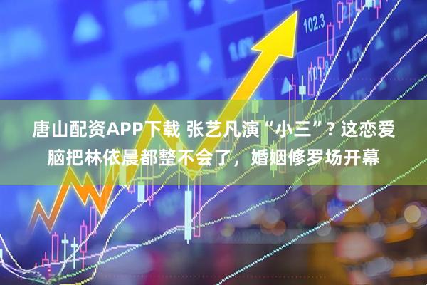 唐山配资APP下载 张艺凡演“小三”? 这恋爱脑把林依晨都整不会了，婚姻修罗场开幕