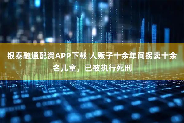银泰融通配资APP下载 人贩子十余年间拐卖十余名儿童，已被执行死刑