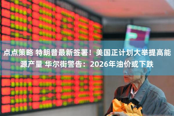 点点策略 特朗普最新签署！美国正计划大举提高能源产量 华尔街警告：2026年油价或下跌