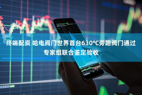终端配资 哈电阀门世界首台630℃旁路阀门通过专家组联合鉴定验收