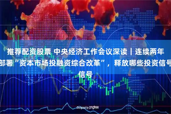 推荐配资股票 中央经济工作会议深读｜连续两年部署“资本市场投融资综合改革”，释放哪些投资信号