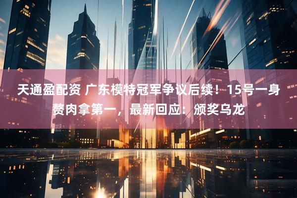 天通盈配资 广东模特冠军争议后续！15号一身赘肉拿第一，最新回应：颁奖乌龙