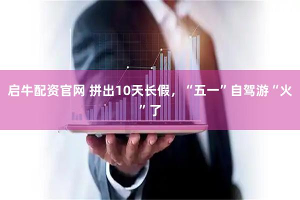 启牛配资官网 拼出10天长假，“五一”自驾游“火”了