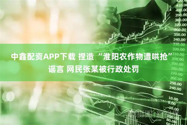 中鑫配资APP下载 捏造 “淮阳农作物遭哄抢” 谣言 网民张某被行政处罚