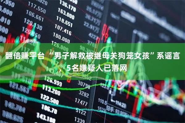 翻倍赚平台 “男子解救被继母关狗笼女孩”系谣言，5名嫌疑人已落网