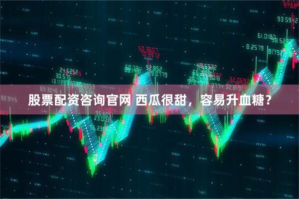 股票配资咨询官网 西瓜很甜，容易升血糖？