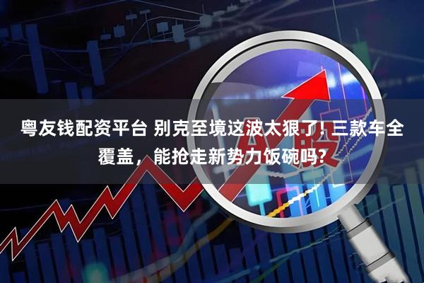 粤友钱配资平台 别克至境这波太狠了! 三款车全覆盖，能抢走新势力饭碗吗?
