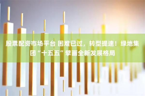 股票配资市场平台 困难已过，转型提速！绿地集团“十五五”擘画全新发展格局