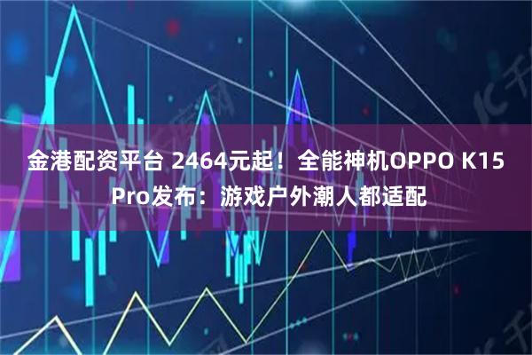 金港配资平台 2464元起！全能神机OPPO K15 Pro发布：游戏户外潮人都适配