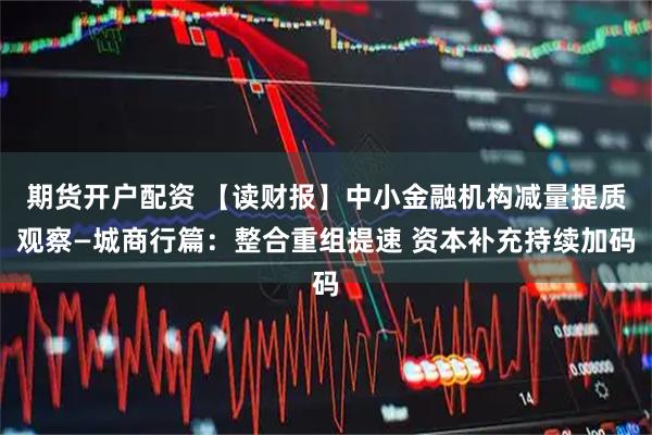 期货开户配资 【读财报】中小金融机构减量提质观察—城商行篇：整合重组提速 资本补充持续加码