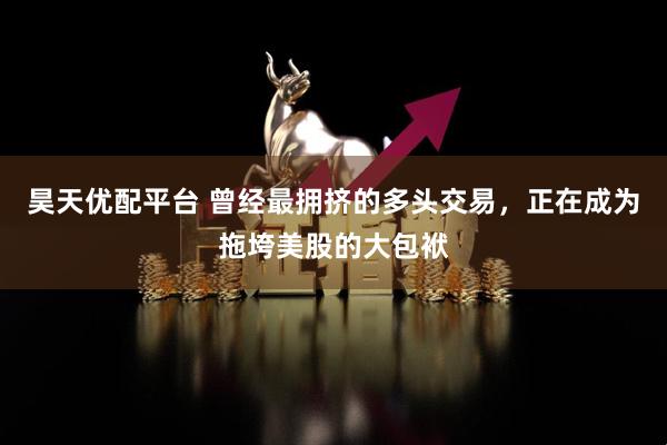 昊天优配平台 曾经最拥挤的多头交易，正在成为拖垮美股的大包袱